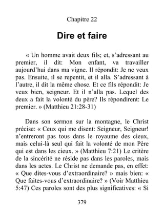 379
Chapitre 22
Dire et faire
« Un homme avait deux fils; et, s’adressant au
premier, il dit: Mon enfant, va travailler
aujourd’hui dans ma vigne. Il répondit: Je ne veux
pas. Ensuite, il se repentit, et il alla. S’adressant à
l’autre, il dit la même chose. Et ce fils répondit: Je
veux bien, seigneur. Et il n’alla pas. Lequel des
deux a fait la volonté du père? Ils répondirent: Le
premier. » (Matthieu 21:28-31)
Dans son sermon sur la montagne, le Christ
précise: « Ceux qui me disent: Seigneur, Seigneur!
n’entreront pas tous dans le royaume des cieux,
mais celui-là seul qui fait la volonté de mon Père
qui est dans les cieux. » (Matthieu 7:21) Le critère
de la sincérité ne réside pas dans les paroles, mais
dans les actes. Le Christ ne demande pas, en effet:
« Que dites-vous d’extraordinaire? » mais bien: «
Que faites-vous d’extraordinaire? » (Voir Matthieu
5:47) Ces paroles sont des plus significatives: « Si
 