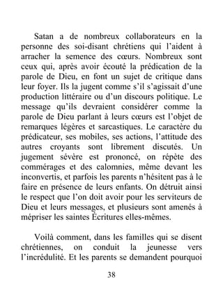 38
Satan a de nombreux collaborateurs en la
personne des soi-disant chrétiens qui l’aident à
arracher la semence des cœurs. Nombreux sont
ceux qui, après avoir écouté la prédication de la
parole de Dieu, en font un sujet de critique dans
leur foyer. Ils la jugent comme s’il s’agissait d’une
production littéraire ou d’un discours politique. Le
message qu’ils devraient considérer comme la
parole de Dieu parlant à leurs cœurs est l’objet de
remarques légères et sarcastiques. Le caractère du
prédicateur, ses mobiles, ses actions, l’attitude des
autres croyants sont librement discutés. Un
jugement sévère est prononcé, on répète des
commérages et des calomnies, même devant les
inconvertis, et parfois les parents n’hésitent pas à le
faire en présence de leurs enfants. On détruit ainsi
le respect que l’on doit avoir pour les serviteurs de
Dieu et leurs messages, et plusieurs sont amenés à
mépriser les saintes Écritures elles-mêmes.
Voilà comment, dans les familles qui se disent
chrétiennes, on conduit la jeunesse vers
l’incrédulité. Et les parents se demandent pourquoi
 