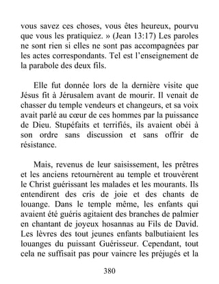 380
vous savez ces choses, vous êtes heureux, pourvu
que vous les pratiquiez. » (Jean 13:17) Les paroles
ne sont rien si elles ne sont pas accompagnées par
les actes correspondants. Tel est l’enseignement de
la parabole des deux fils.
Elle fut donnée lors de la dernière visite que
Jésus fit à Jérusalem avant de mourir. Il venait de
chasser du temple vendeurs et changeurs, et sa voix
avait parlé au cœur de ces hommes par la puissance
de Dieu. Stupéfaits et terrifiés, ils avaient obéi à
son ordre sans discussion et sans offrir de
résistance.
Mais, revenus de leur saisissement, les prêtres
et les anciens retournèrent au temple et trouvèrent
le Christ guérissant les malades et les mourants. Ils
entendirent des cris de joie et des chants de
louange. Dans le temple même, les enfants qui
avaient été guéris agitaient des branches de palmier
en chantant de joyeux hosannas au Fils de David.
Les lèvres des tout jeunes enfants balbutiaient les
louanges du puissant Guérisseur. Cependant, tout
cela ne suffisait pas pour vaincre les préjugés et la
 