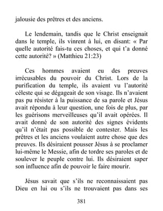 381
jalousie des prêtres et des anciens.
Le lendemain, tandis que le Christ enseignait
dans le temple, ils vinrent à lui, en disant: « Par
quelle autorité fais-tu ces choses, et qui t’a donné
cette autorité? » (Matthieu 21:23)
Ces hommes avaient eu des preuves
irrécusables du pouvoir du Christ. Lors de la
purification du temple, ils avaient vu l’autorité
céleste qui se dégageait de son visage. Ils n’avaient
pas pu résister à la puissance de sa parole et Jésus
avait répondu à leur question, une fois de plus, par
les guérisons merveilleuses qu’il avait opérées. Il
avait donné de son autorité des signes évidents
qu’il n’était pas possible de contester. Mais les
prêtres et les anciens voulaient autre chose que des
preuves. Ils désiraient pousser Jésus à se proclamer
lui-même le Messie, afin de tordre ses paroles et de
soulever le peuple contre lui. Ils désiraient saper
son influence afin de pouvoir le faire mourir.
Jésus savait que s’ils ne reconnaissaient pas
Dieu en lui ou s’ils ne trouvaient pas dans ses
 