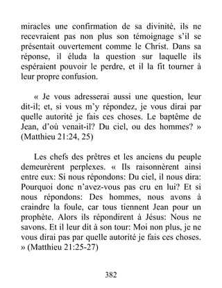 382
miracles une confirmation de sa divinité, ils ne
recevraient pas non plus son témoignage s’il se
présentait ouvertement comme le Christ. Dans sa
réponse, il éluda la question sur laquelle ils
espéraient pouvoir le perdre, et il la fit tourner à
leur propre confusion.
« Je vous adresserai aussi une question, leur
dit-il; et, si vous m’y répondez, je vous dirai par
quelle autorité je fais ces choses. Le baptême de
Jean, d’où venait-il? Du ciel, ou des hommes? »
(Matthieu 21:24, 25)
Les chefs des prêtres et les anciens du peuple
demeurèrent perplexes. « Ils raisonnèrent ainsi
entre eux: Si nous répondons: Du ciel, il nous dira:
Pourquoi donc n’avez-vous pas cru en lui? Et si
nous répondons: Des hommes, nous avons à
craindre la foule, car tous tiennent Jean pour un
prophète. Alors ils répondirent à Jésus: Nous ne
savons. Et il leur dit à son tour: Moi non plus, je ne
vous dirai pas par quelle autorité je fais ces choses.
» (Matthieu 21:25-27)
 