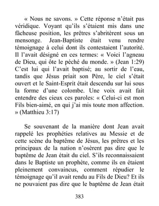 383
« Nous ne savons. » Cette réponse n’était pas
véridique. Voyant qu’ils s’étaient mis dans une
fâcheuse position, les prêtres s’abritèrent sous un
mensonge. Jean-Baptiste était venu rendre
témoignage à celui dont ils contestaient l’autorité.
Il l’avait désigné en ces termes: « Voici l’agneau
de Dieu, qui ôte le péché du monde. » (Jean 1:29)
C’est lui qui l’avait baptisé; au sortir de l’eau,
tandis que Jésus priait son Père, le ciel s’était
ouvert et le Saint-Esprit était descendu sur lui sous
la forme d’une colombe. Une voix avait fait
entendre des cieux ces paroles: « Celui-ci est mon
Fils bien-aimé, en qui j’ai mis toute mon affection.
» (Matthieu 3:17)
Se souvenant de la manière dont Jean avait
rappelé les prophéties relatives au Messie et de
cette scène du baptême de Jésus, les prêtres et les
principaux de la nation n’osèrent pas dire que le
baptême de Jean était du ciel. S’ils reconnaissaient
dans le Baptiste un prophète, comme ils en étaient
pleinement convaincus, comment répudier le
témoignage qu’il avait rendu au Fils de Dieu? Et ils
ne pouvaient pas dire que le baptême de Jean était
 