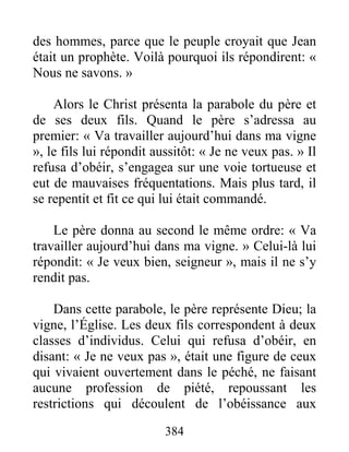 384
des hommes, parce que le peuple croyait que Jean
était un prophète. Voilà pourquoi ils répondirent: «
Nous ne savons. »
Alors le Christ présenta la parabole du père et
de ses deux fils. Quand le père s’adressa au
premier: « Va travailler aujourd’hui dans ma vigne
», le fils lui répondit aussitôt: « Je ne veux pas. » Il
refusa d’obéir, s’engagea sur une voie tortueuse et
eut de mauvaises fréquentations. Mais plus tard, il
se repentit et fit ce qui lui était commandé.
Le père donna au second le même ordre: « Va
travailler aujourd’hui dans ma vigne. » Celui-là lui
répondit: « Je veux bien, seigneur », mais il ne s’y
rendit pas.
Dans cette parabole, le père représente Dieu; la
vigne, l’Église. Les deux fils correspondent à deux
classes d’individus. Celui qui refusa d’obéir, en
disant: « Je ne veux pas », était une figure de ceux
qui vivaient ouvertement dans le péché, ne faisant
aucune profession de piété, repoussant les
restrictions qui découlent de l’obéissance aux
 