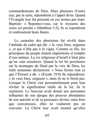 385
commandements de Dieu. Mais plusieurs d’entre
eux, par la suite, répondirent à l’appel divin. Quand
l’Évangile leur fut présenté en ces termes par Jean-
Baptiste: « Repentez-vous, car le royaume des
cieux est proche » (Matthieu 3:2), ils se repentirent
et confessèrent leurs fautes.
Le caractère des pharisiens fut révélé dans
l’attitude du cadet qui dit: « Je veux bien, seigneur
», et qui n’alla pas à la vigne. Comme ce fils, les
principaux du peuple étaient impénitents et remplis
d’eux-mêmes. La vie religieuse d’Israël n’était plus
qu’un vain simulacre. Quand la loi fut proclamée
sur la montagne du Sinaï par la voix de Dieu, les
Juifs unanimes déclarèrent: « Nous ferons tout ce
que l’Éternel a dit. » (Exode 19:8) Ils répondirent:
« Je veux bien, seigneur », mais ils ne le firent pas.
Lorsque le Christ vint personnellement pour leur
révéler la signification réelle de la loi, ils le
rejetèrent. Le Sauveur avait donné aux personnes
influentes de son époque des preuves abondantes
de son autorité et de sa puissance divine; mais bien
que convaincues, elles ne voulurent pas en
convenir. Le Christ leur avait montré qu’elles
 