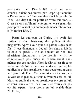 386
persistaient dans l’incrédulité parce que leurs
cœurs n’étaient pas animés par l’esprit qui conduit
à l’obéissance. « Vous annulez ainsi la parole de
Dieu, leur disait-il, au profit de votre tradition. ...
C’est en vain qu’ils m’honorent, en enseignant des
préceptes qui sont des commandements d’hommes.
» (Matthieu 15:6, 9)
Parmi les auditeurs du Christ, il y avait des
scribes et des pharisiens, des prêtres et des
magistrats. Après avoir donné la parabole des deux
fils, il leur demanda: « Lequel des deux a fait la
volonté du père? » Ne se doutant de rien, les
pharisiens répondirent: « Le premier. » Ils ne
comprenaient pas qu’ils se condamnaient eux-
mêmes par ces paroles. Alors le Christ leur fit cette
remarque sévère: « Je vous le dis en vérité, les
publicains et les prostituées vous devanceront dans
le royaume de Dieu. Car Jean est venu à vous dans
la voie de la justice, et vous n’avez pas cru en lui.
Mais les publicains et les prostituées ont cru en lui;
et vous, qui avez vu cela, vous ne vous êtes pas
ensuite repentis pour croire en lui. » (Matthieu
21:31, 32)
 