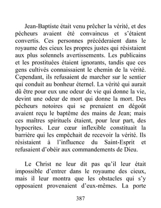 387
Jean-Baptiste était venu prêcher la vérité, et des
pécheurs avaient été convaincus et s’étaient
convertis. Ces personnes précéderaient dans le
royaume des cieux les propres justes qui résistaient
aux plus solennels avertissements. Les publicains
et les prostituées étaient ignorants, tandis que ces
gens cultivés connaissaient le chemin de la vérité.
Cependant, ils refusaient de marcher sur le sentier
qui conduit au bonheur éternel. La vérité qui aurait
dû être pour eux une odeur de vie qui donne la vie,
devint une odeur de mort qui donne la mort. Des
pécheurs notoires qui se prenaient en dégoût
avaient reçu le baptême des mains de Jean; mais
ces maîtres spirituels étaient, pour leur part, des
hypocrites. Leur cœur inflexible constituait la
barrière qui les empêchait de recevoir la vérité. Ils
résistaient à l’influence du Saint-Esprit et
refusaient d’obéir aux commandements de Dieu.
Le Christ ne leur dit pas qu’il leur était
impossible d’entrer dans le royaume des cieux,
mais il leur montra que les obstacles qui s’y
opposaient provenaient d’eux-mêmes. La porte
 