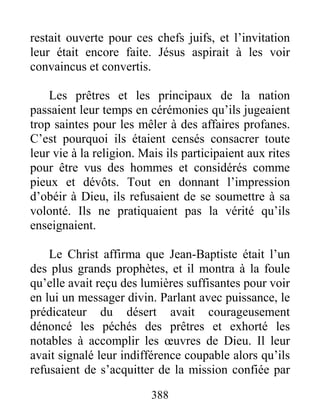388
restait ouverte pour ces chefs juifs, et l’invitation
leur était encore faite. Jésus aspirait à les voir
convaincus et convertis.
Les prêtres et les principaux de la nation
passaient leur temps en cérémonies qu’ils jugeaient
trop saintes pour les mêler à des affaires profanes.
C’est pourquoi ils étaient censés consacrer toute
leur vie à la religion. Mais ils participaient aux rites
pour être vus des hommes et considérés comme
pieux et dévôts. Tout en donnant l’impression
d’obéir à Dieu, ils refusaient de se soumettre à sa
volonté. Ils ne pratiquaient pas la vérité qu’ils
enseignaient.
Le Christ affirma que Jean-Baptiste était l’un
des plus grands prophètes, et il montra à la foule
qu’elle avait reçu des lumières suffisantes pour voir
en lui un messager divin. Parlant avec puissance, le
prédicateur du désert avait courageusement
dénoncé les péchés des prêtres et exhorté les
notables à accomplir les œuvres de Dieu. Il leur
avait signalé leur indifférence coupable alors qu’ils
refusaient de s’acquitter de la mission confiée par
 