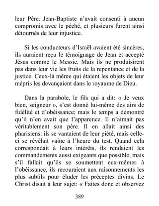 389
leur Père. Jean-Baptiste n’avait consenti à aucun
compromis avec le péché, et plusieurs furent ainsi
détournés de leur injustice.
Si les conducteurs d’Israël avaient été sincères,
ils auraient reçu le témoignage de Jean et accepté
Jésus comme le Messie. Mais ils ne produisirent
pas dans leur vie les fruits de la repentance et de la
justice. Ceux-là même qui étaient les objets de leur
mépris les devançaient dans le royaume de Dieu.
Dans la parabole, le fils qui a dit: « Je veux
bien, seigneur », s’est donné lui-même des airs de
fidélité et d’obéissance; mais le temps a démontré
qu’il n’en avait que l’apparence. Il n’aimait pas
véritablement son père. Il en allait ainsi des
pharisiens: ils se vantaient de leur piété, mais celle-
ci se révélait vaine à l’heure du test. Quand cela
correspondait à leurs intérêts, ils rendaient les
commandements aussi exigeants que possible, mais
s’il fallait qu’ils se soumettent eux-mêmes à
l’obéissance, ils recouraient aux raisonnements les
plus subtils pour éluder les préceptes divins. Le
Christ disait à leur sujet: « Faites donc et observez
 