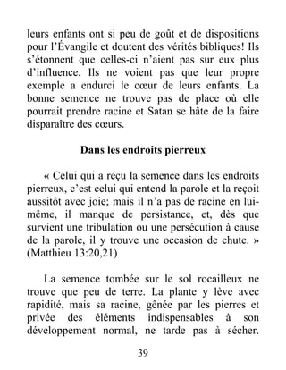 39
leurs enfants ont si peu de goût et de dispositions
pour l’Évangile et doutent des vérités bibliques! Ils
s’étonnent que celles-ci n’aient pas sur eux plus
d’influence. Ils ne voient pas que leur propre
exemple a endurci le cœur de leurs enfants. La
bonne semence ne trouve pas de place où elle
pourrait prendre racine et Satan se hâte de la faire
disparaître des cœurs.
Dans les endroits pierreux
« Celui qui a reçu la semence dans les endroits
pierreux, c’est celui qui entend la parole et la reçoit
aussitôt avec joie; mais il n’a pas de racine en lui-
même, il manque de persistance, et, dès que
survient une tribulation ou une persécution à cause
de la parole, il y trouve une occasion de chute. »
(Matthieu 13:20,21)
La semence tombée sur le sol rocailleux ne
trouve que peu de terre. La plante y lève avec
rapidité, mais sa racine, gênée par les pierres et
privée des éléments indispensables à son
développement normal, ne tarde pas à sécher.
 