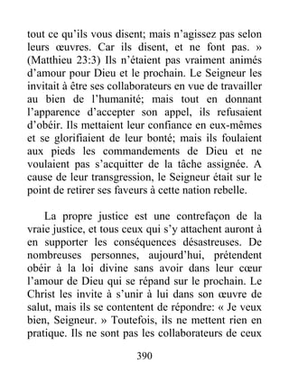 390
tout ce qu’ils vous disent; mais n’agissez pas selon
leurs œuvres. Car ils disent, et ne font pas. »
(Matthieu 23:3) Ils n’étaient pas vraiment animés
d’amour pour Dieu et le prochain. Le Seigneur les
invitait à être ses collaborateurs en vue de travailler
au bien de l’humanité; mais tout en donnant
l’apparence d’accepter son appel, ils refusaient
d’obéir. Ils mettaient leur confiance en eux-mêmes
et se glorifiaient de leur bonté; mais ils foulaient
aux pieds les commandements de Dieu et ne
voulaient pas s’acquitter de la tâche assignée. A
cause de leur transgression, le Seigneur était sur le
point de retirer ses faveurs à cette nation rebelle.
La propre justice est une contrefaçon de la
vraie justice, et tous ceux qui s’y attachent auront à
en supporter les conséquences désastreuses. De
nombreuses personnes, aujourd’hui, prétendent
obéir à la loi divine sans avoir dans leur cœur
l’amour de Dieu qui se répand sur le prochain. Le
Christ les invite à s’unir à lui dans son œuvre de
salut, mais ils se contentent de répondre: « Je veux
bien, Seigneur. » Toutefois, ils ne mettent rien en
pratique. Ils ne sont pas les collaborateurs de ceux
 