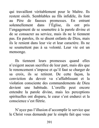 391
qui travaillent véritablement pour le Maître. Ils
restent oisifs. Semblables au fils infidèle, ils font
au Père de fausses promesses. En entrant
solennellement dans l’Église, ils ont pris
l’engagement de se soumettre à la parole divine et
de se consacrer au service, mais ils ne le tiennent
pas. En paroles, ils se disent enfants de Dieu, mais
ils le renient dans leur vie et leur caractère. Ils ne
se soumettent pas à sa volonté. Leur vie est un
mensonge.
Ils tiennent leurs promesses quand elles
n’exigent aucun sacrifice de leur part, mais dès que
le renoncement s’impose et qu’il faut se charger de
sa croix, ils se retirent. De cette façon, la
conviction du devoir va s’affaiblissant et la
violation consciente des commandements de Dieu
devient une habitude. L’oreille peut encore
entendre la parole divine, mais les perceptions
spirituelles ont disparu, le cœur s’est endurci et la
conscience s’est flétrie.
N’ayez pas l’illusion d’accomplir le service que
le Christ vous demande par le simple fait que vous
 