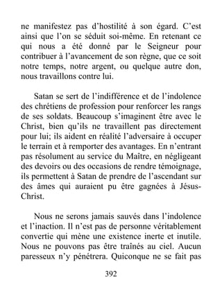 392
ne manifestez pas d’hostilité à son égard. C’est
ainsi que l’on se séduit soi-même. En retenant ce
qui nous a été donné par le Seigneur pour
contribuer à l’avancement de son règne, que ce soit
notre temps, notre argent, ou quelque autre don,
nous travaillons contre lui.
Satan se sert de l’indifférence et de l’indolence
des chrétiens de profession pour renforcer les rangs
de ses soldats. Beaucoup s’imaginent être avec le
Christ, bien qu’ils ne travaillent pas directement
pour lui; ils aident en réalité l’adversaire à occuper
le terrain et à remporter des avantages. En n’entrant
pas résolument au service du Maître, en négligeant
des devoirs ou des occasions de rendre témoignage,
ils permettent à Satan de prendre de l’ascendant sur
des âmes qui auraient pu être gagnées à Jésus-
Christ.
Nous ne serons jamais sauvés dans l’indolence
et l’inaction. Il n’est pas de personne véritablement
convertie qui mène une existence inerte et inutile.
Nous ne pouvons pas être traînés au ciel. Aucun
paresseux n’y pénétrera. Quiconque ne se fait pas
 