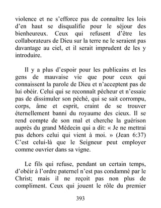 393
violence et ne s’efforce pas de connaître les lois
d’en haut se disqualifie pour le séjour des
bienheureux. Ceux qui refusent d’être les
collaborateurs de Dieu sur la terre ne le seraient pas
davantage au ciel, et il serait imprudent de les y
introduire.
Il y a plus d’espoir pour les publicains et les
gens de mauvaise vie que pour ceux qui
connaissent la parole de Dieu et n’acceptent pas de
lui obéir. Celui qui se reconnaît pécheur et n’essaie
pas de dissimuler son péché, qui se sait corrompu,
corps, âme et esprit, craint de se trouver
éternellement banni du royaume des cieux. Il se
rend compte de son mal et cherche la guérison
auprès du grand Médecin qui a dit: « Je ne mettrai
pas dehors celui qui vient à moi. » (Jean 6:37)
C’est celui-là que le Seigneur peut employer
comme ouvrier dans sa vigne.
Le fils qui refuse, pendant un certain temps,
d’obéir à l’ordre paternel n’est pas condamné par le
Christ; mais il ne reçoit pas non plus de
compliment. Ceux qui jouent le rôle du premier
 