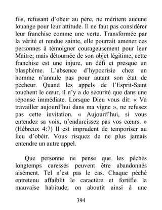 394
fils, refusant d’obéir au père, ne méritent aucune
louange pour leur attitude. Il ne faut pas considérer
leur franchise comme une vertu. Transformée par
la vérité et rendue sainte, elle pourrait amener ces
personnes à témoigner courageusement pour leur
Maître; mais détournée de son objet légitime, cette
franchise est une injure, un défi et presque un
blasphème. L’absence d’hypocrisie chez un
homme n’annule pas pour autant son état de
pécheur. Quand les appels de l’Esprit-Saint
touchent le cœur, il n’y a de sécurité que dans une
réponse immédiate. Lorsque Dieu vous dit: « Va
travailler aujourd’hui dans ma vigne », ne refusez
pas cette invitation. « Aujourd’hui, si vous
entendez sa voix, n’endurcissez pas vos cœurs. »
(Hébreux 4:7) Il est imprudent de temporiser au
lieu d’obéir. Vous risquez de ne plus jamais
entendre un autre appel.
Que personne ne pense que les péchés
longtemps caressés peuvent être abandonnés
aisément. Tel n’est pas le cas. Chaque péché
entretenu affaiblit le caractère et fortifie la
mauvaise habitude; on aboutit ainsi à une
 
