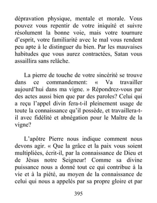 395
dépravation physique, mentale et morale. Vous
pouvez vous repentir de votre iniquité et suivre
résolument la bonne voie, mais votre tournure
d’esprit, votre familiarité avec le mal vous rendent
peu apte à le distinguer du bien. Par les mauvaises
habitudes que vous aurez contractées, Satan vous
assaillira sans relâche.
La pierre de touche de votre sincérité se trouve
dans ce commandement: « Va travailler
aujourd’hui dans ma vigne. » Répondrez-vous par
des actes aussi bien que par des paroles? Celui qui
a reçu l’appel divin fera-t-il pleinement usage de
toute la connaissance qu’il possède, et travaillera-t-
il avec fidélité et abnégation pour le Maître de la
vigne?
L’apôtre Pierre nous indique comment nous
devons agir. « Que la grâce et la paix vous soient
multipliées, écrit-il, par la connaissance de Dieu et
de Jésus notre Seigneur! Comme sa divine
puissance nous a donné tout ce qui contribue à la
vie et à la piété, au moyen de la connaissance de
celui qui nous a appelés par sa propre gloire et par
 