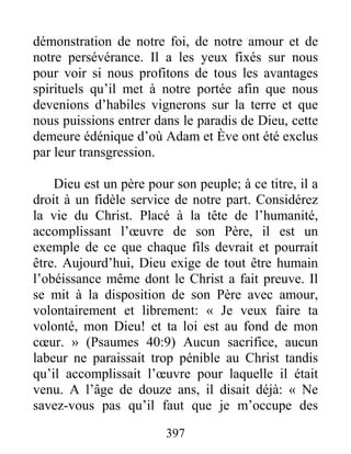 397
démonstration de notre foi, de notre amour et de
notre persévérance. Il a les yeux fixés sur nous
pour voir si nous profitons de tous les avantages
spirituels qu’il met à notre portée afin que nous
devenions d’habiles vignerons sur la terre et que
nous puissions entrer dans le paradis de Dieu, cette
demeure édénique d’où Adam et Ève ont été exclus
par leur transgression.
Dieu est un père pour son peuple; à ce titre, il a
droit à un fidèle service de notre part. Considérez
la vie du Christ. Placé à la tête de l’humanité,
accomplissant l’œuvre de son Père, il est un
exemple de ce que chaque fils devrait et pourrait
être. Aujourd’hui, Dieu exige de tout être humain
l’obéissance même dont le Christ a fait preuve. Il
se mit à la disposition de son Père avec amour,
volontairement et librement: « Je veux faire ta
volonté, mon Dieu! et ta loi est au fond de mon
cœur. » (Psaumes 40:9) Aucun sacrifice, aucun
labeur ne paraissait trop pénible au Christ tandis
qu’il accomplissait l’œuvre pour laquelle il était
venu. A l’âge de douze ans, il disait déjà: « Ne
savez-vous pas qu’il faut que je m’occupe des
 