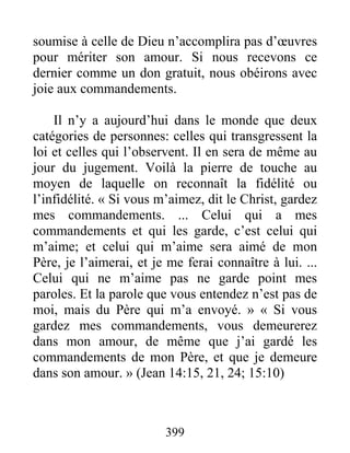 399
soumise à celle de Dieu n’accomplira pas d’œuvres
pour mériter son amour. Si nous recevons ce
dernier comme un don gratuit, nous obéirons avec
joie aux commandements.
Il n’y a aujourd’hui dans le monde que deux
catégories de personnes: celles qui transgressent la
loi et celles qui l’observent. Il en sera de même au
jour du jugement. Voilà la pierre de touche au
moyen de laquelle on reconnaît la fidélité ou
l’infidélité. « Si vous m’aimez, dit le Christ, gardez
mes commandements. ... Celui qui a mes
commandements et qui les garde, c’est celui qui
m’aime; et celui qui m’aime sera aimé de mon
Père, je l’aimerai, et je me ferai connaître à lui. ...
Celui qui ne m’aime pas ne garde point mes
paroles. Et la parole que vous entendez n’est pas de
moi, mais du Père qui m’a envoyé. » « Si vous
gardez mes commandements, vous demeurerez
dans mon amour, de même que j’ai gardé les
commandements de mon Père, et que je demeure
dans son amour. » (Jean 14:15, 21, 24; 15:10)
 