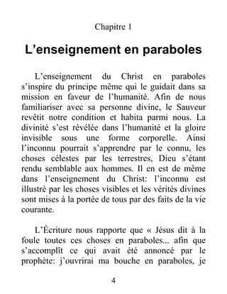 4
Chapitre 1
L’enseignement en paraboles
L’enseignement du Christ en paraboles
s’inspire du principe même qui le guidait dans sa
mission en faveur de l’humanité. Afin de nous
familiariser avec sa personne divine, le Sauveur
revêtit notre condition et habita parmi nous. La
divinité s’est révélée dans l’humanité et la gloire
invisible sous une forme corporelle. Ainsi
l’inconnu pourrait s’apprendre par le connu, les
choses célestes par les terrestres, Dieu s’étant
rendu semblable aux hommes. Il en est de même
dans l’enseignement du Christ: l’inconnu est
illustré par les choses visibles et les vérités divines
sont mises à la portée de tous par des faits de la vie
courante.
L’Écriture nous rapporte que « Jésus dit à la
foule toutes ces choses en paraboles... afin que
s’accomplît ce qui avait été annoncé par le
prophète: j’ouvrirai ma bouche en paraboles, je
 