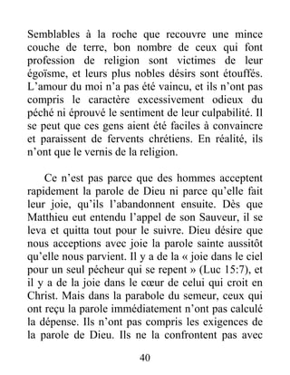 40
Semblables à la roche que recouvre une mince
couche de terre, bon nombre de ceux qui font
profession de religion sont victimes de leur
égoïsme, et leurs plus nobles désirs sont étouffés.
L’amour du moi n’a pas été vaincu, et ils n’ont pas
compris le caractère excessivement odieux du
péché ni éprouvé le sentiment de leur culpabilité. Il
se peut que ces gens aient été faciles à convaincre
et paraissent de fervents chrétiens. En réalité, ils
n’ont que le vernis de la religion.
Ce n’est pas parce que des hommes acceptent
rapidement la parole de Dieu ni parce qu’elle fait
leur joie, qu’ils l’abandonnent ensuite. Dès que
Matthieu eut entendu l’appel de son Sauveur, il se
leva et quitta tout pour le suivre. Dieu désire que
nous acceptions avec joie la parole sainte aussitôt
qu’elle nous parvient. Il y a de la « joie dans le ciel
pour un seul pécheur qui se repent » (Luc 15:7), et
il y a de la joie dans le cœur de celui qui croit en
Christ. Mais dans la parabole du semeur, ceux qui
ont reçu la parole immédiatement n’ont pas calculé
la dépense. Ils n’ont pas compris les exigences de
la parole de Dieu. Ils ne la confrontent pas avec
 