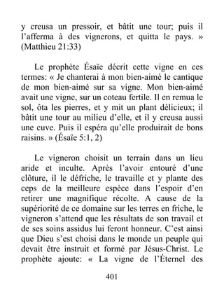 401
y creusa un pressoir, et bâtit une tour; puis il
l’afferma à des vignerons, et quitta le pays. »
(Matthieu 21:33)
Le prophète Ésaïe décrit cette vigne en ces
termes: « Je chanterai à mon bien-aimé le cantique
de mon bien-aimé sur sa vigne. Mon bien-aimé
avait une vigne, sur un coteau fertile. Il en remua le
sol, ôta les pierres, et y mit un plant délicieux; il
bâtit une tour au milieu d’elle, et il y creusa aussi
une cuve. Puis il espéra qu’elle produirait de bons
raisins. » (Ésaïe 5:1, 2)
Le vigneron choisit un terrain dans un lieu
aride et inculte. Après l’avoir entouré d’une
clôture, il le défriche, le travaille et y plante des
ceps de la meilleure espèce dans l’espoir d’en
retirer une magnifique récolte. A cause de la
supériorité de ce domaine sur les terres en friche, le
vigneron s’attend que les résultats de son travail et
de ses soins assidus lui feront honneur. C’est ainsi
que Dieu s’est choisi dans le monde un peuple qui
devait être instruit et formé par Jésus-Christ. Le
prophète ajoute: « La vigne de l’Éternel des
 