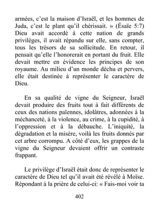 402
armées, c’est la maison d’Israël, et les hommes de
Juda, c’est le plant qu’il chérissait. » (Ésaïe 5:7)
Dieu avait accordé à cette nation de grands
privilèges, il avait répandu sur elle, sans compter,
tous les trésors de sa sollicitude. En retour, il
pensait qu’elle l’honorerait en portant du fruit. Elle
devait mettre en évidence les principes de son
royaume. Au milieu d’un monde déchu et pervers,
elle était destinée à représenter le caractère de
Dieu.
En sa qualité de vigne du Seigneur, Israël
devait produire des fruits tout à fait différents de
ceux des nations païennes, idolâtres, adonnées à la
méchanceté, à la violence, au crime, à la cupidité, à
l’oppression et à la débauche. L’iniquité, la
dégradation et la misère, voilà les fruits donnés par
cet arbre corrompu. A côté d’eux, les grappes de la
vigne du Seigneur devaient offrir un contraste
frappant.
Le privilège d’Israël était donc de représenter le
caractère de Dieu tel qu’il avait été révélé à Moïse.
Répondant à la prière de celui-ci: « Fais-moi voir ta
 