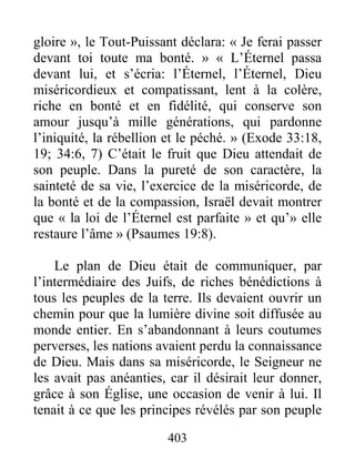 403
gloire », le Tout-Puissant déclara: « Je ferai passer
devant toi toute ma bonté. » « L’Éternel passa
devant lui, et s’écria: l’Éternel, l’Éternel, Dieu
miséricordieux et compatissant, lent à la colère,
riche en bonté et en fidélité, qui conserve son
amour jusqu’à mille générations, qui pardonne
l’iniquité, la rébellion et le péché. » (Exode 33:18,
19; 34:6, 7) C’était le fruit que Dieu attendait de
son peuple. Dans la pureté de son caractère, la
sainteté de sa vie, l’exercice de la miséricorde, de
la bonté et de la compassion, Israël devait montrer
que « la loi de l’Éternel est parfaite » et qu’» elle
restaure l’âme » (Psaumes 19:8).
Le plan de Dieu était de communiquer, par
l’intermédiaire des Juifs, de riches bénédictions à
tous les peuples de la terre. Ils devaient ouvrir un
chemin pour que la lumière divine soit diffusée au
monde entier. En s’abandonnant à leurs coutumes
perverses, les nations avaient perdu la connaissance
de Dieu. Mais dans sa miséricorde, le Seigneur ne
les avait pas anéanties, car il désirait leur donner,
grâce à son Église, une occasion de venir à lui. Il
tenait à ce que les principes révélés par son peuple
 