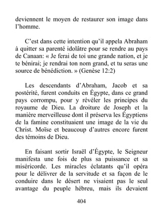 404
deviennent le moyen de restaurer son image dans
l’homme.
C’est dans cette intention qu’il appela Abraham
à quitter sa parenté idolâtre pour se rendre au pays
de Canaan: « Je ferai de toi une grande nation, et je
te bénirai; je rendrai ton nom grand, et tu seras une
source de bénédiction. » (Genèse 12:2)
Les descendants d’Abraham, Jacob et sa
postérité, furent conduits en Égypte, dans ce grand
pays corrompu, pour y révéler les principes du
royaume de Dieu. La droiture de Joseph et la
manière merveilleuse dont il préserva les Égyptiens
de la famine constituaient une image de la vie du
Christ. Moïse et beaucoup d’autres encore furent
des témoins de Dieu.
En faisant sortir Israël d’Égypte, le Seigneur
manifesta une fois de plus sa puissance et sa
miséricorde. Les miracles éclatants qu’il opéra
pour le délivrer de la servitude et sa façon de le
conduire dans le désert ne visaient pas le seul
avantage du peuple hébreu, mais ils devaient
 