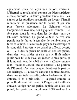 405
également servir de leçon aux nations voisines.
L’Éternel se révéla ainsi comme un Dieu supérieur
à toute autorité et à toute grandeur humaines. Les
signes et les prodiges accomplis en faveur d’Israël
montraient sa puissance sur la nature et sur son
plus fervent adorateur. Le Seigneur visita
l’orgueilleux royaume des Égyptiens comme il le
fera pour toute la terre dans les derniers jours de
l’histoire humaine. Le grand Je Suis délivra son
peuple par le feu et la tempête, le tremblement de
terre et la mort. Il le retira du pays de l’esclavage et
le conduisit à travers « ce grand et affreux désert,
où il y a des serpents brûlants et des scorpions,
dans des lieux arides et sans eau ». Il fit même
jaillir pour lui « de l’eau du rocher le plus dur », et
il le nourrit avec le « blé du ciel » (Deutéronome
8:15; Psaumes 78:24). Moïse déclare: « La portion
de l’Éternel, c’est son peuple, Jacob est la part de
son héritage. Il l’a trouvé dans une contrée déserte,
dans une solitude aux effroyables hurlements; il l’a
entouré, il en a pris soin, il l’a gardé comme la
prunelle de son œil, pareil à l’aigle qui éveille sa
couvée, voltige sur ses petits, déploie ses ailes, les
prend, les porte sur ses plumes. L’Éternel seul a
 