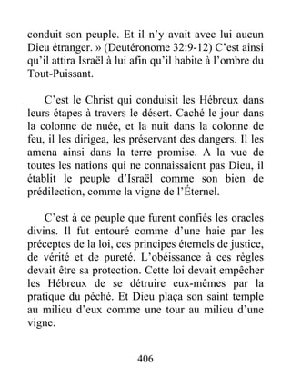 406
conduit son peuple. Et il n’y avait avec lui aucun
Dieu étranger. » (Deutéronome 32:9-12) C’est ainsi
qu’il attira Israël à lui afin qu’il habite à l’ombre du
Tout-Puissant.
C’est le Christ qui conduisit les Hébreux dans
leurs étapes à travers le désert. Caché le jour dans
la colonne de nuée, et la nuit dans la colonne de
feu, il les dirigea, les préservant des dangers. Il les
amena ainsi dans la terre promise. A la vue de
toutes les nations qui ne connaissaient pas Dieu, il
établit le peuple d’Israël comme son bien de
prédilection, comme la vigne de l’Éternel.
C’est à ce peuple que furent confiés les oracles
divins. Il fut entouré comme d’une haie par les
préceptes de la loi, ces principes éternels de justice,
de vérité et de pureté. L’obéissance à ces règles
devait être sa protection. Cette loi devait empêcher
les Hébreux de se détruire eux-mêmes par la
pratique du péché. Et Dieu plaça son saint temple
au milieu d’eux comme une tour au milieu d’une
vigne.
 