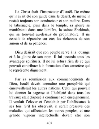 407
Le Christ était l’instructeur d’Israël. De même
qu’il avait été son guide dans le désert, de même il
restait toujours son conducteur et son maître. Dans
le tabernacle, puis dans le temple, sa gloire se
manifestait dans une lumière, la sainte Shekinah,
qui se trouvait au-dessus du propitiatoire. Il ne
cessait de répandre sur eux les richesses de son
amour et de sa patience.
Dieu désirait que son peuple serve à la louange
et à la gloire de son nom. Il lui accorda tous les
avantages spirituels. Il ne lui refusa rien de ce qui
pouvait contribuer à la formation d’un caractère qui
le représente dignement.
Par sa soumission aux commandements de
Dieu, Israël devait connaître une prospérité qui
émerveillerait les autres nations. Celui qui pouvait
lui donner la sagesse et l’habileté dans tous les
travaux était disposé à continuer son enseignement.
Il voulait l’élever et l’ennoblir par l’obéissance à
ses lois. S’il les observait, il serait préservé des
maladies qui affectaient les autres peuples, et une
grande vigueur intellectuelle devait être son
 