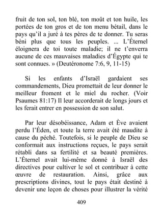 409
fruit de ton sol, ton blé, ton moût et ton huile, les
portées de ton gros et de ton menu bétail, dans le
pays qu’il a juré à tes pères de te donner. Tu seras
béni plus que tous les peuples. ... L’Éternel
éloignera de toi toute maladie; il ne t’enverra
aucune de ces mauvaises maladies d’Égypte qui te
sont connues. » (Deutéronome 7:6, 9, 11-15)
Si les enfants d’Israël gardaient ses
commandements, Dieu promettait de leur donner le
meilleur froment et le miel du rocher. (Voir
Psaumes 81:17) Il leur accorderait de longs jours et
les ferait entrer en possession de son salut.
Par leur désobéissance, Adam et Ève avaient
perdu l’Éden, et toute la terre avait été maudite à
cause du péché. Toutefois, si le peuple de Dieu se
conformait aux instructions reçues, le pays serait
rétabli dans sa fertilité et sa beauté premières.
L’Éternel avait lui-même donné à Israël des
directives pour cultiver le sol et contribuer à cette
œuvre de restauration. Ainsi, grâce aux
prescriptions divines, tout le pays était destiné à
devenir une leçon de choses pour illustrer la vérité
 