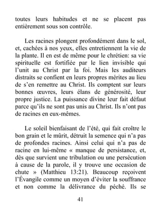41
toutes leurs habitudes et ne se placent pas
entièrement sous son contrôle.
Les racines plongent profondément dans le sol,
et, cachées à nos yeux, elles entretiennent la vie de
la plante. Il en est de même pour le chrétien: sa vie
spirituelle est fortifiée par le lien invisible qui
l’unit au Christ par la foi. Mais les auditeurs
distraits se confient en leurs propres mérites au lieu
de s’en remettre au Christ. Ils comptent sur leurs
bonnes œuvres, leurs élans de générosité, leur
propre justice. La puissance divine leur fait défaut
parce qu’ils ne sont pas unis au Christ. Ils n’ont pas
de racines en eux-mêmes.
Le soleil bienfaisant de l’été, qui fait croître le
bon grain et le mûrit, détruit la semence qui n’a pas
de profondes racines. Ainsi celui qui n’a pas de
racine en lui-même « manque de persistance, et,
dès que survient une tribulation ou une persécution
à cause de la parole, il y trouve une occasion de
chute » (Matthieu 13:21). Beaucoup reçoivent
l’Évangile comme un moyen d’éviter la souffrance
et non comme la délivrance du péché. Ils se
 