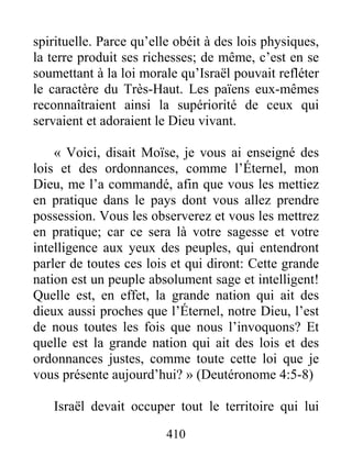 410
spirituelle. Parce qu’elle obéit à des lois physiques,
la terre produit ses richesses; de même, c’est en se
soumettant à la loi morale qu’Israël pouvait refléter
le caractère du Très-Haut. Les païens eux-mêmes
reconnaîtraient ainsi la supériorité de ceux qui
servaient et adoraient le Dieu vivant.
« Voici, disait Moïse, je vous ai enseigné des
lois et des ordonnances, comme l’Éternel, mon
Dieu, me l’a commandé, afin que vous les mettiez
en pratique dans le pays dont vous allez prendre
possession. Vous les observerez et vous les mettrez
en pratique; car ce sera là votre sagesse et votre
intelligence aux yeux des peuples, qui entendront
parler de toutes ces lois et qui diront: Cette grande
nation est un peuple absolument sage et intelligent!
Quelle est, en effet, la grande nation qui ait des
dieux aussi proches que l’Éternel, notre Dieu, l’est
de nous toutes les fois que nous l’invoquons? Et
quelle est la grande nation qui ait des lois et des
ordonnances justes, comme toute cette loi que je
vous présente aujourd’hui? » (Deutéronome 4:5-8)
Israël devait occuper tout le territoire qui lui
 