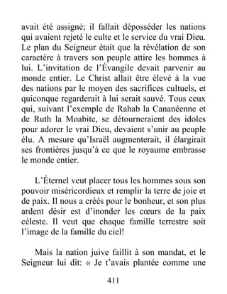 411
avait été assigné; il fallait déposséder les nations
qui avaient rejeté le culte et le service du vrai Dieu.
Le plan du Seigneur était que la révélation de son
caractère à travers son peuple attire les hommes à
lui. L’invitation de l’Évangile devait parvenir au
monde entier. Le Christ allait être élevé à la vue
des nations par le moyen des sacrifices cultuels, et
quiconque regarderait à lui serait sauvé. Tous ceux
qui, suivant l’exemple de Rahab la Cananéenne et
de Ruth la Moabite, se détourneraient des idoles
pour adorer le vrai Dieu, devaient s’unir au peuple
élu. A mesure qu’Israël augmenterait, il élargirait
ses frontières jusqu’à ce que le royaume embrasse
le monde entier.
L’Éternel veut placer tous les hommes sous son
pouvoir miséricordieux et remplir la terre de joie et
de paix. Il nous a créés pour le bonheur, et son plus
ardent désir est d’inonder les cœurs de la paix
céleste. Il veut que chaque famille terrestre soit
l’image de la famille du ciel!
Mais la nation juive faillit à son mandat, et le
Seigneur lui dit: « Je t’avais plantée comme une
 