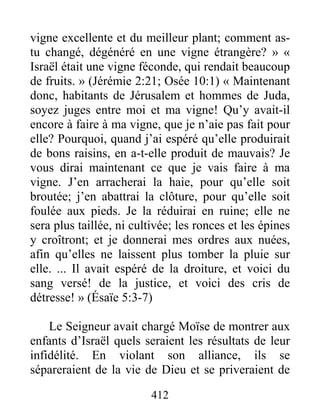412
vigne excellente et du meilleur plant; comment as-
tu changé, dégénéré en une vigne étrangère? » «
Israël était une vigne féconde, qui rendait beaucoup
de fruits. » (Jérémie 2:21; Osée 10:1) « Maintenant
donc, habitants de Jérusalem et hommes de Juda,
soyez juges entre moi et ma vigne! Qu’y avait-il
encore à faire à ma vigne, que je n’aie pas fait pour
elle? Pourquoi, quand j’ai espéré qu’elle produirait
de bons raisins, en a-t-elle produit de mauvais? Je
vous dirai maintenant ce que je vais faire à ma
vigne. J’en arracherai la haie, pour qu’elle soit
broutée; j’en abattrai la clôture, pour qu’elle soit
foulée aux pieds. Je la réduirai en ruine; elle ne
sera plus taillée, ni cultivée; les ronces et les épines
y croîtront; et je donnerai mes ordres aux nuées,
afin qu’elles ne laissent plus tomber la pluie sur
elle. ... Il avait espéré de la droiture, et voici du
sang versé! de la justice, et voici des cris de
détresse! » (Ésaïe 5:3-7)
Le Seigneur avait chargé Moïse de montrer aux
enfants d’Israël quels seraient les résultats de leur
infidélité. En violant son alliance, ils se
sépareraient de la vie de Dieu et se priveraient de
 