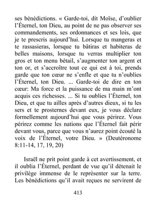 413
ses bénédictions. « Garde-toi, dit Moïse, d’oublier
l’Éternel, ton Dieu, au point de ne pas observer ses
commandements, ses ordonnances et ses lois, que
je te prescris aujourd’hui. Lorsque tu mangeras et
te rassasieras, lorsque tu bâtiras et habiteras de
belles maisons, lorsque tu verras multiplier ton
gros et ton menu bétail, s’augmenter ton argent et
ton or, et s’accroître tout ce qui est à toi, prends
garde que ton cœur ne s’enfle et que tu n’oublies
l’Éternel, ton Dieu. ... Garde-toi de dire en ton
cœur: Ma force et la puissance de ma main m’ont
acquis ces richesses. ... Si tu oublies l’Éternel, ton
Dieu, et que tu ailles après d’autres dieux, si tu les
sers et te prosternes devant eux, je vous déclare
formellement aujourd’hui que vous périrez. Vous
périrez comme les nations que l’Éternel fait périr
devant vous, parce que vous n’aurez point écouté la
voix de l’Éternel, votre Dieu. » (Deutéronome
8:11-14, 17, 19, 20)
Israël ne prit point garde à cet avertissement, et
il oublia l’Éternel, perdant de vue qu’il détenait le
privilège immense de le représenter sur la terre.
Les bénédictions qu’il avait reçues ne servirent de
 