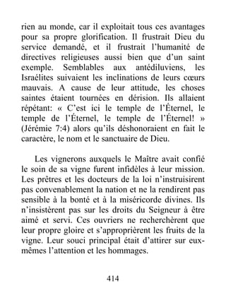 414
rien au monde, car il exploitait tous ces avantages
pour sa propre glorification. Il frustrait Dieu du
service demandé, et il frustrait l’humanité de
directives religieuses aussi bien que d’un saint
exemple. Semblables aux antédiluviens, les
Israélites suivaient les inclinations de leurs cœurs
mauvais. A cause de leur attitude, les choses
saintes étaient tournées en dérision. Ils allaient
répétant: « C’est ici le temple de l’Éternel, le
temple de l’Éternel, le temple de l’Éternel! »
(Jérémie 7:4) alors qu’ils déshonoraient en fait le
caractère, le nom et le sanctuaire de Dieu.
Les vignerons auxquels le Maître avait confié
le soin de sa vigne furent infidèles à leur mission.
Les prêtres et les docteurs de la loi n’instruisirent
pas convenablement la nation et ne la rendirent pas
sensible à la bonté et à la miséricorde divines. Ils
n’insistèrent pas sur les droits du Seigneur à être
aimé et servi. Ces ouvriers ne recherchèrent que
leur propre gloire et s’approprièrent les fruits de la
vigne. Leur souci principal était d’attirer sur eux-
mêmes l’attention et les hommages.
 