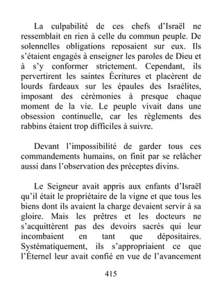 415
La culpabilité de ces chefs d’Israël ne
ressemblait en rien à celle du commun peuple. De
solennelles obligations reposaient sur eux. Ils
s’étaient engagés à enseigner les paroles de Dieu et
à s’y conformer strictement. Cependant, ils
pervertirent les saintes Écritures et placèrent de
lourds fardeaux sur les épaules des Israélites,
imposant des cérémonies à presque chaque
moment de la vie. Le peuple vivait dans une
obsession continuelle, car les règlements des
rabbins étaient trop difficiles à suivre.
Devant l’impossibilité de garder tous ces
commandements humains, on finit par se relâcher
aussi dans l’observation des préceptes divins.
Le Seigneur avait appris aux enfants d’Israël
qu’il était le propriétaire de la vigne et que tous les
biens dont ils avaient la charge devaient servir à sa
gloire. Mais les prêtres et les docteurs ne
s’acquittèrent pas des devoirs sacrés qui leur
incombaient en tant que dépositaires.
Systématiquement, ils s’appropriaient ce que
l’Éternel leur avait confié en vue de l’avancement
 