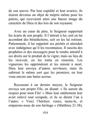 416
de son œuvre. Par leur cupidité et leur avarice, ils
étaient devenus un objet de mépris même pour les
païens, qui recevaient ainsi une fausse image du
caractère de Dieu et des lois de son royaume.
Avec un cœur de père, le Seigneur supportait
les écarts de son peuple. Il l’attirait à lui, soit en lui
accordant des bénédictions, soit en les lui retirant.
Patiemment, il lui rappelait ses péchés et attendait
avec indulgence qu’il les reconnaisse. Il suscita des
prophètes et des messagers pour le rendre attentif à
ses droits sur le produit de la vigne; mais au lieu de
les recevoir, on les traita en ennemis. Les
vignerons les opprimèrent et les mirent à mort.
Dieu leur envoya d’autres serviteurs, mais ils
subirent le même sort que les premiers; on leur
voua encore une haine accrue.
Recourant à un dernier moyen, le Seigneur
envoya son propre Fils, en disant: « Ils auront du
respect pour mon Fils! » Mais leur entêtement leur
avait enlevé tout scrupule, et ils se dirent l’un à
l’autre: « Voici l’héritier; venez, tuons-le, et
emparons-nous de son héritage » (Matthieu 21:38),
 