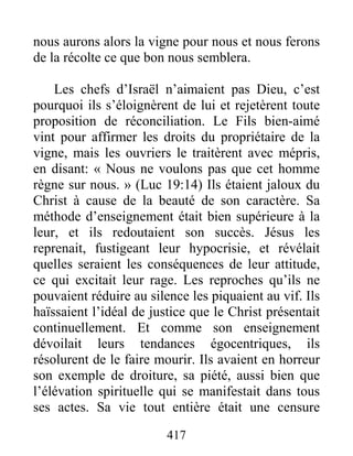 417
nous aurons alors la vigne pour nous et nous ferons
de la récolte ce que bon nous semblera.
Les chefs d’Israël n’aimaient pas Dieu, c’est
pourquoi ils s’éloignèrent de lui et rejetèrent toute
proposition de réconciliation. Le Fils bien-aimé
vint pour affirmer les droits du propriétaire de la
vigne, mais les ouvriers le traitèrent avec mépris,
en disant: « Nous ne voulons pas que cet homme
règne sur nous. » (Luc 19:14) Ils étaient jaloux du
Christ à cause de la beauté de son caractère. Sa
méthode d’enseignement était bien supérieure à la
leur, et ils redoutaient son succès. Jésus les
reprenait, fustigeant leur hypocrisie, et révélait
quelles seraient les conséquences de leur attitude,
ce qui excitait leur rage. Les reproches qu’ils ne
pouvaient réduire au silence les piquaient au vif. Ils
haïssaient l’idéal de justice que le Christ présentait
continuellement. Et comme son enseignement
dévoilait leurs tendances égocentriques, ils
résolurent de le faire mourir. Ils avaient en horreur
son exemple de droiture, sa piété, aussi bien que
l’élévation spirituelle qui se manifestait dans tous
ses actes. Sa vie tout entière était une censure
 