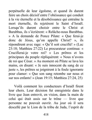 418
perpétuelle de leur égoïsme, et quand ils durent
faire un choix décisif entre l’obéissance qui conduit
à la vie éternelle et la désobéissance qui entraîne la
mort éternelle, ils rejetèrent le Saint d’Israël.
Lorsqu’ils durent choisir entre le Christ et
Barabbas, ils s’écrièrent: « Relâche-nous Barabbas.
» A la demande de Ponce Pilate: « Que ferai-je
donc de Jésus, qu’on appelle Christ? », ils
répondirent avec rage: « Qu’il soit crucifié! » (Luc
23:18; Matthieu 27:22) Le procurateur continua: «
Crucifierai-je votre roi? » Les prêtres et les
principaux du peuple répliquèrent: « Nous n’avons
de roi que César. » Au moment où Pilate se lava les
mains, en disant: « Je suis innocent du sang de ce
juste », les prêtres se joignirent à la foule ignorante
pour clamer: « Que son sang retombe sur nous et
sur nos enfants! » (Jean 19:15; Matthieu 27:24, 25)
Voilà comment les conducteurs d’Israël firent
leur choix. Leur décision fut enregistrée dans le
livre que Jean entrevit, en vision, dans la main de
celui qui était assis sur le trône — livre que
personne ne pouvait ouvrir. Au jour où il sera
descellé par le Lion de la tribu de Juda, l’esprit de
 
