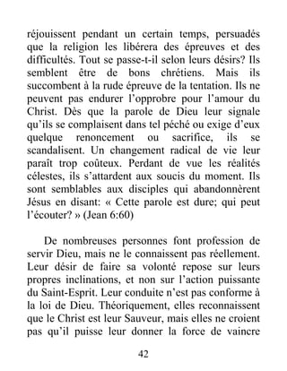 42
réjouissent pendant un certain temps, persuadés
que la religion les libérera des épreuves et des
difficultés. Tout se passe-t-il selon leurs désirs? Ils
semblent être de bons chrétiens. Mais ils
succombent à la rude épreuve de la tentation. Ils ne
peuvent pas endurer l’opprobre pour l’amour du
Christ. Dès que la parole de Dieu leur signale
qu’ils se complaisent dans tel péché ou exige d’eux
quelque renoncement ou sacrifice, ils se
scandalisent. Un changement radical de vie leur
paraît trop coûteux. Perdant de vue les réalités
célestes, ils s’attardent aux soucis du moment. Ils
sont semblables aux disciples qui abandonnèrent
Jésus en disant: « Cette parole est dure; qui peut
l’écouter? » (Jean 6:60)
De nombreuses personnes font profession de
servir Dieu, mais ne le connaissent pas réellement.
Leur désir de faire sa volonté repose sur leurs
propres inclinations, et non sur l’action puissante
du Saint-Esprit. Leur conduite n’est pas conforme à
la loi de Dieu. Théoriquement, elles reconnaissent
que le Christ est leur Sauveur, mais elles ne croient
pas qu’il puisse leur donner la force de vaincre
 