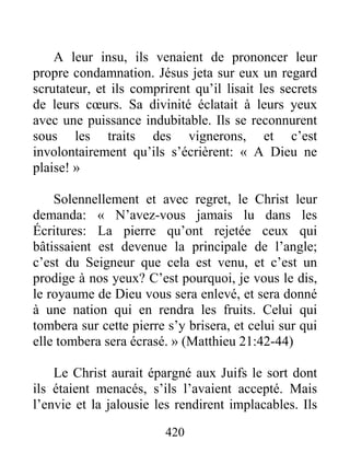 420
A leur insu, ils venaient de prononcer leur
propre condamnation. Jésus jeta sur eux un regard
scrutateur, et ils comprirent qu’il lisait les secrets
de leurs cœurs. Sa divinité éclatait à leurs yeux
avec une puissance indubitable. Ils se reconnurent
sous les traits des vignerons, et c’est
involontairement qu’ils s’écrièrent: « A Dieu ne
plaise! »
Solennellement et avec regret, le Christ leur
demanda: « N’avez-vous jamais lu dans les
Écritures: La pierre qu’ont rejetée ceux qui
bâtissaient est devenue la principale de l’angle;
c’est du Seigneur que cela est venu, et c’est un
prodige à nos yeux? C’est pourquoi, je vous le dis,
le royaume de Dieu vous sera enlevé, et sera donné
à une nation qui en rendra les fruits. Celui qui
tombera sur cette pierre s’y brisera, et celui sur qui
elle tombera sera écrasé. » (Matthieu 21:42-44)
Le Christ aurait épargné aux Juifs le sort dont
ils étaient menacés, s’ils l’avaient accepté. Mais
l’envie et la jalousie les rendirent implacables. Ils
 