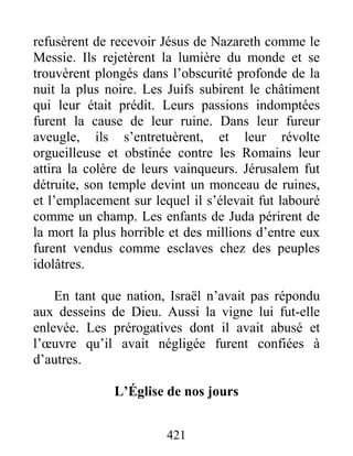 421
refusèrent de recevoir Jésus de Nazareth comme le
Messie. Ils rejetèrent la lumière du monde et se
trouvèrent plongés dans l’obscurité profonde de la
nuit la plus noire. Les Juifs subirent le châtiment
qui leur était prédit. Leurs passions indomptées
furent la cause de leur ruine. Dans leur fureur
aveugle, ils s’entretuèrent, et leur révolte
orgueilleuse et obstinée contre les Romains leur
attira la colère de leurs vainqueurs. Jérusalem fut
détruite, son temple devint un monceau de ruines,
et l’emplacement sur lequel il s’élevait fut labouré
comme un champ. Les enfants de Juda périrent de
la mort la plus horrible et des millions d’entre eux
furent vendus comme esclaves chez des peuples
idolâtres.
En tant que nation, Israël n’avait pas répondu
aux desseins de Dieu. Aussi la vigne lui fut-elle
enlevée. Les prérogatives dont il avait abusé et
l’œuvre qu’il avait négligée furent confiées à
d’autres.
L’Église de nos jours
 