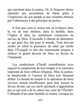 423
qui marchent dans la justice. Or, le Seigneur désire
répondre aux accusations de Satan grâce à
l’expérience de son peuple et aux résultats obtenus
par l’obéissance à des principes de justice.
Il faut que ceux-ci soient mis en évidence dans
la vie de tout chrétien, dans la famille, dans
l’Église et dans les institutions consacrées au
service de Dieu. Il incombe à chacun de démontrer
ce qui peut être fait pour le monde. Tous doivent
mettre en relief la puissance de salut qui réside
dans l’Évangile et être des instruments propres à
réaliser le grand dessein de Dieu en faveur de
l’humanité.
Les conducteurs d’Israël considéraient avec
orgueil la somptuosité de leur temple et le caractère
imposant de leurs offices religieux. Mais la justice,
la miséricorde et l’amour de Dieu leur faisaient
défaut. La beauté du temple et la splendeur de leurs
services étaient insuffisantes pour leur assurer la
faveur divine; car ces chefs spirituels n’apportaient
pas ce qui seul a de la valeur aux yeux de l’Éternel:
l’offrande d’un cœur humilié et contrit. Lorsque les
 