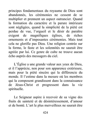 424
principes fondamentaux du royaume de Dieu sont
abandonnés, les cérémonies ne cessent de se
multiplier et prennent un aspect outrancier. Quand
la formation du caractère et la parure intérieure
sont négligées, quand la simplicité de la piété est
perdue de vue, l’orgueil et le désir de paraître
exigent de magnifiques églises, de riches
ornements et d’imposantes cérémonies. Mais tout
cela ne glorifie pas Dieu. Une religion centrée sur
la forme, le faste et les solennités ne saurait être
agréée par lui. Ce genre de culte ne trouve aucun
écho auprès des messagers du ciel.
L’Église a une grande valeur aux yeux de Dieu,
et il l’apprécie, non pour son apparence extérieure,
mais pour la piété sincère qui la différencie du
monde. Il l’estime dans la mesure où les membres
qui la composent grandissent dans la connaissance
de Jésus-Christ et progressent dans la vie
spirituelle.
Le Seigneur aspire à recevoir de sa vigne des
fruits de sainteté et de désintéressement, d’amour
et de bonté. L’art le plus merveilleux ne saurait être
 