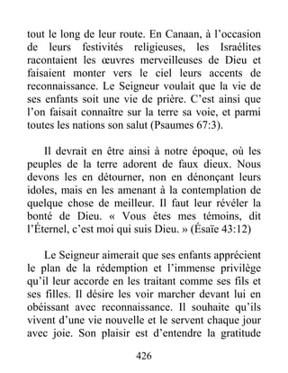 426
tout le long de leur route. En Canaan, à l’occasion
de leurs festivités religieuses, les Israélites
racontaient les œuvres merveilleuses de Dieu et
faisaient monter vers le ciel leurs accents de
reconnaissance. Le Seigneur voulait que la vie de
ses enfants soit une vie de prière. C’est ainsi que
l’on faisait connaître sur la terre sa voie, et parmi
toutes les nations son salut (Psaumes 67:3).
Il devrait en être ainsi à notre époque, où les
peuples de la terre adorent de faux dieux. Nous
devons les en détourner, non en dénonçant leurs
idoles, mais en les amenant à la contemplation de
quelque chose de meilleur. Il faut leur révéler la
bonté de Dieu. « Vous êtes mes témoins, dit
l’Éternel, c’est moi qui suis Dieu. » (Ésaïe 43:12)
Le Seigneur aimerait que ses enfants apprécient
le plan de la rédemption et l’immense privilège
qu’il leur accorde en les traitant comme ses fils et
ses filles. Il désire les voir marcher devant lui en
obéissant avec reconnaissance. Il souhaite qu’ils
vivent d’une vie nouvelle et le servent chaque jour
avec joie. Son plaisir est d’entendre la gratitude
 