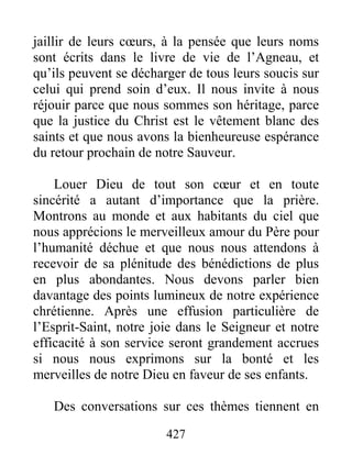 427
jaillir de leurs cœurs, à la pensée que leurs noms
sont écrits dans le livre de vie de l’Agneau, et
qu’ils peuvent se décharger de tous leurs soucis sur
celui qui prend soin d’eux. Il nous invite à nous
réjouir parce que nous sommes son héritage, parce
que la justice du Christ est le vêtement blanc des
saints et que nous avons la bienheureuse espérance
du retour prochain de notre Sauveur.
Louer Dieu de tout son cœur et en toute
sincérité a autant d’importance que la prière.
Montrons au monde et aux habitants du ciel que
nous apprécions le merveilleux amour du Père pour
l’humanité déchue et que nous nous attendons à
recevoir de sa plénitude des bénédictions de plus
en plus abondantes. Nous devons parler bien
davantage des points lumineux de notre expérience
chrétienne. Après une effusion particulière de
l’Esprit-Saint, notre joie dans le Seigneur et notre
efficacité à son service seront grandement accrues
si nous nous exprimons sur la bonté et les
merveilles de notre Dieu en faveur de ses enfants.
Des conversations sur ces thèmes tiennent en
 