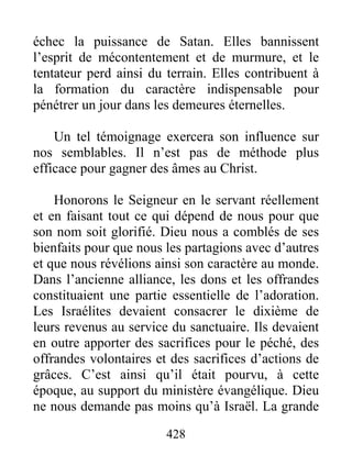 428
échec la puissance de Satan. Elles bannissent
l’esprit de mécontentement et de murmure, et le
tentateur perd ainsi du terrain. Elles contribuent à
la formation du caractère indispensable pour
pénétrer un jour dans les demeures éternelles.
Un tel témoignage exercera son influence sur
nos semblables. Il n’est pas de méthode plus
efficace pour gagner des âmes au Christ.
Honorons le Seigneur en le servant réellement
et en faisant tout ce qui dépend de nous pour que
son nom soit glorifié. Dieu nous a comblés de ses
bienfaits pour que nous les partagions avec d’autres
et que nous révélions ainsi son caractère au monde.
Dans l’ancienne alliance, les dons et les offrandes
constituaient une partie essentielle de l’adoration.
Les Israélites devaient consacrer le dixième de
leurs revenus au service du sanctuaire. Ils devaient
en outre apporter des sacrifices pour le péché, des
offrandes volontaires et des sacrifices d’actions de
grâces. C’est ainsi qu’il était pourvu, à cette
époque, au support du ministère évangélique. Dieu
ne nous demande pas moins qu’à Israël. La grande
 