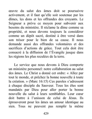 429
œuvre du salut des âmes doit se poursuivre
activement, et il faut qu’elle soit soutenue par les
dîmes, les dons et les offrandes des croyants. Le
Seigneur a prévu ce moyen pour subvenir aux
besoins du ministère. Il réclame la dîme comme sa
propriété, et nous devons toujours la considérer
comme un dépôt sacré, destiné à être versé dans
son trésor pour le bien de sa cause. Il nous
demande aussi des offrandes volontaires et des
sacrifices d’actions de grâce. Tout cela doit être
consacré à la diffusion de l’Évangile jusque dans
les régions les plus reculées de la terre.
Le service que nous devons à Dieu comporte
un ministère personnel: notre collaboration au salut
des âmes. Le Christ a donné cet ordre: « Allez par
tout le monde, et prêchez la bonne nouvelle à toute
la création. » (Marc 16:15) Ces paroles s’adressent
à chaque disciple du Sauveur. Tous les élus sont
mandatés par Dieu pour aller porter la bonne
nouvelle du salut à leurs semblables. Leur cœur
doit battre à l’unisson de celui de Jésus. Ils
éprouveront pour les âmes un amour identique au
sien. Tous ne peuvent pas remplir la même
 